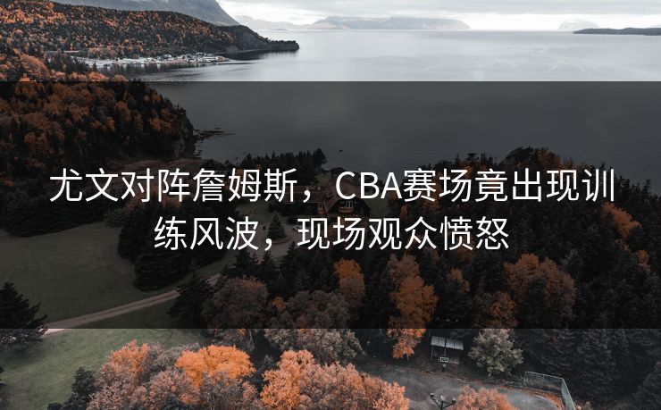 尤文对阵詹姆斯,CBA赛场竟出现训练风波,现场观众愤怒 尤文对阵詹姆斯,CBA赛场竟出现训练风波,现场观众愤怒
